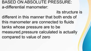 BASED ON ABSOLUTE PRESSURE:
a-differential manometer:
its structure is
different in this manner that both ends of
this manometer are connected to fluids
tanks whose pressure are to be
measured,pressure calculated is actually
compared to value of zero
 