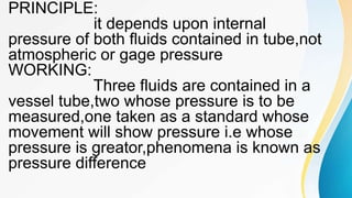 PRINCIPLE:
it depends upon internal
pressure of both fluids contained in tube,not
atmospheric or gage pressure
WORKING:
Three fluids are contained in a
vessel tube,two whose pressure is to be
measured,one taken as a standard whose
movement will show pressure i.e whose
pressure is greator,phenomena is known as
pressure difference
 