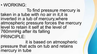 • WORKING:
To find pressure mercury is
taken in a tube with no air in it,it is
inverted in a tub of mercury,where
atmospheric pressure forces the mercury
level to retain it self at the level of
760mmHg after its falling
PRINCIPLE:
it is based on atmospheric
pressure that acts on tub and retains
mercury in tube
 