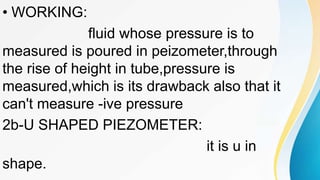 • WORKING:
fluid whose pressure is to
measured is poured in peizometer,through
the rise of height in tube,pressure is
measured,which is its drawback also that it
can't measure -ive pressure
2b-U SHAPED PIEZOMETER:
it is u in
shape.
 
