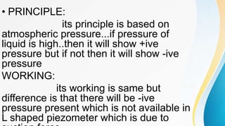 • PRINCIPLE:
its principle is based on
atmospheric pressure...if pressure of
liquid is high..then it will show +ive
pressure but if not then it will show -ive
pressure
WORKING:
its working is same but
difference is that there will be -ive
pressure present which is not available in
L shaped piezometer which is due to
 