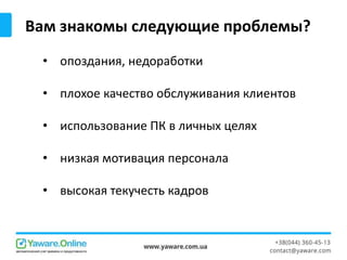 Вам знакомы следующие проблемы?
• опоздания, недоработки
• плохое качество обслуживания клиентов
• использование ПК в личных целях
• низкая мотивация персонала
• высокая текучесть кадров
 
