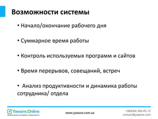 • Начало/окончание рабочего дня
• Суммарное время работы
• Контроль используемых программ и сайтов
• Время перерывов, совещаний, встреч
• Анализ продуктивности и динамика работы
сотрудника/ отдела
Возможности системы
 