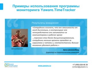 Результаты внедрения
www.yaware.ru
+7 (499) 638 48 39
contact@yaware.ru
Примеры использования программы
мониторинга Yaware.TimeTracker
Эркин Джаманбаев,
Директор по стратегическому развитию
«Сотрудники осознали, что вне зависимости от
моей дислокации, я контролирую чем
непосредственно они занимаются за
компьютерами в рабочее время
...персонал стал более дисциплинированным,
сотрудники меньше времени проводят за
игрушками и чатами и, соответственно, больше
внимания уделяют работе.»
dzhamanbaev.com
 