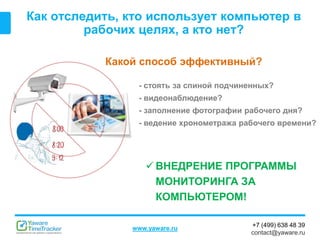 +7 (499) 638 48 39
contact@yaware.ru
www.yaware.ru
Как отследить, кто использует компьютер в
рабочих целях, а кто нет?
Какой способ эффективный?
- стоять за спиной подчиненных?
- видеонаблюдение?
- заполнение фотографии рабочего дня?
- ведение хронометража рабочего времени?
 ВНЕДРЕНИЕ ПРОГРАММЫ
МОНИТОРИНГА ЗА
КОМПЬЮТЕРОМ!
 