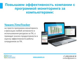 +7 (499) 638 48 39
contact@yaware.ru
www.yaware.ru
Повышаем эффективность компании с
программой мониторинга за
компьютерами:
Yaware.TimeTracker
не просто программа мониторинга
и фиксации любой активности и
использования ресурсов за ПК, а
проводит анализ продуктивности и
оценку эффективности работы
сотрудников за ПК.
 