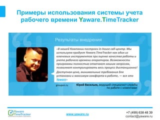 Результаты внедрения
www.yaware.ru
+7 (499) 638 48 39
contact@yaware.ru
Примеры использования системы учета
рабочего времени Yaware.TimeTracker
«В нашей Компании построен in-house call-центр. Мы
используем продукт Yaware.TimeTracker как один из
ключевых инструментов при оценке качества работы и
учета рабочего времени операторов. Возможности
программы полностью отвечают нашим запросам,
позволяют контролировать весь процесс дистанционно!
Доступная цена, минимальные требования для
установки и максимум комфорта в работе, — все это
Yaware»
Юрий Васильев, ведущий специалист службы
по работе с клиентами
groupon.ru
 