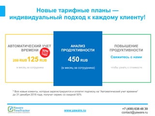 +7 (499) 638 48 39
contact@yaware.ru
www.yaware.ru
Новые тарифные планы —
индивидуальный подход к каждому клиенту!
АВТОМАТИЧЕСКИЙ УЧЕТ
ВРЕМЕНИ
250 RUB125RUB
в месяц за сотрудника
ПОВЫШЕНИЕ
ПРОДУКТИВНОСТИ
Свяжитесь с нами
чтобы узнать о стоимости
АНАЛИЗ
ПРОДУКТИВНОСТИ
450RUB
(в месяц за сотрудника)
*
* Все новые клиенты, которые зарегистрируются и оплатят подписку на “Автоматический учет времени”
до 31 декабря 2016 года, получат сервис со скидкой 50%
 
