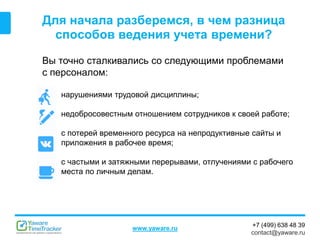 +7 (499) 638 48 39
contact@yaware.ru
www.yaware.ru
Для начала разберемся, в чем разница
способов ведения учета времени?
Вы точно сталкивались со следующими проблемами
с персоналом:
нарушениями трудовой дисциплины;
недобросовестным отношением сотрудников к своей работе;
с потерей временного ресурса на непродуктивные сайты и
приложения в рабочее время;
с частыми и затяжными перерывами, отлучениями с рабочего
места по личным делам.
 