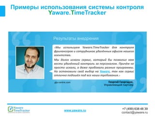 Результаты внедрения
www.yaware.ru
+7 (499) 638 48 39
contact@yaware.ru
Примеры использования системы контроля
Yaware.TimeTracker
«Мы используем Yaware.TimeTracker для контроля
фрилансеров и сотрудников удалённых офисов нашего
агентства.
Мы долго искали сервис, который бы позволил нам
вести удалённый контроль за персоналом. Причём не
просто искали, а даже пробовали разные программы.
Но остановили свой выбор на Yaware, так как сервис
отлично подошёл под все наши требования.»
Георгий Гиоргадзе,
Управляющий партнёр
glp-centre.com
 