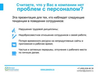 +7 (499) 638 48 39
contact@yaware.ru
www.yaware.ru
Считаете, что у Вас в компании нет
проблем с персоналом?
Эта презентация для тех, кто наблюдет следующие
тенденции в поведении сотрудников:
Нарушения трудовой дисциплины;
Недобросовестное отношение сотрудников к своей работе;
Потеря временного ресурса на непродуктивные сайты и
приложения в рабочее время;
Частые и затяжные перерывы, отлучения с рабочего места
по личным делам.
 