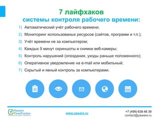 +7 (499) 638 48 39
contact@yaware.ru
www.yaware.ru
7 лайфхаков
системы контроля рабочего времени:
1) Автоматический учёт рабочего времени;
2) Мониторинг использованых ресурсов (сайтов, программ и т.п.);
3) Учёт времени не за компьютером;
4) Каждых 5 минут скриншоты и снимки веб-камеры;
5) Контроль нарушений (опоздания, уходы раньше положенного);
6) Оперативное уведомление на e-mail или мобильный;
7) Скрытый и явный контроль за компьютерами.
 