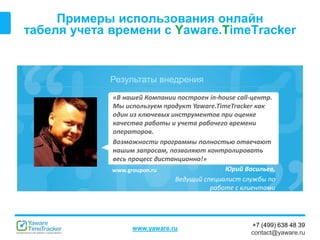 Результаты внедрения
www.yaware.ru
+7 (499) 638 48 39
contact@yaware.ru
Примеры использования онлайн
табеля учета времени с Yaware.TimeTracker
Юрий Васильев,
Ведущий специалист службы по
работе с клиентами
«В нашей Компании построен in-house call-центр.
Мы используем продукт Yaware.TimeTracker как
один из ключевых инструментов при оценке
качества работы и учета рабочего времени
операторов.
Возможности программы полностью отвечают
нашим запросам, позволяют контролировать
весь процесс дистанционно!»
www.groupon.ru
 