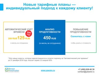 +7 (499) 638 48 39
contact@yaware.ru
www.yaware.ru
Новые тарифные планы —
индивидуальный подход к каждому клиенту!
АВТОМАТИЧЕСКИЙ УЧЕТ
ВРЕМЕНИ
250 RUB125RUB
в месяц за сотрудника
ПОВЫШЕНИЕ
ПРОДУКТИВНОСТИ
Свяжитесь с нами
чтобы узнать о стоимости
АНАЛИЗ
ПРОДУКТИВНОСТИ
450RUB
(в месяц за сотрудника)
*
* Все новые клиенты, которые зарегистрируются и оплатят подписку на “Автоматический учет времени”
до 31 декабря 2016 года, получат сервис со скидкой 50%
 