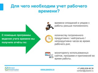 +7 (499) 638 48 39
contact@yaware.ru
www.yaware.ru
Для чего необходим учет рабочего
времени?
С помощью программы
ведения учета времени вы
получите отчёты по:
времени опозданий и уходов с
работы раньше положенного;
количеству потраченного
продуктивно / нейтрально /
непродуктивно часов во время
рабочего дня;
мониторингу использованных
сайтов, программ и приложений во
время работы.
 