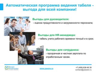 +7 (499) 638 48 39
contact@yaware.ru
www.yaware.ru
Автоматическая программа ведения табеля -
выгода для всей компании!
Выгоды для руководителя:
- оценка продуктивности и загруженности персонала;
Выгоды для сотрудника:
- прозрачная и честная зарплата по
отработанным часам.
Выгоды для HR-менеджера:
- табель учета рабочего времени точный и в срок;
 