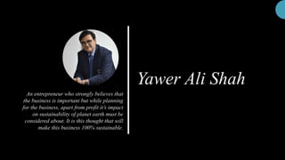 Yawer Ali Shah
An entrepreneur who strongly believes that
the business is important but while planning
for the business, apart from profit it’s impact
on sustainability of planet earth must be
considered about. It is this thought that will
make this business 100% sustainable.
 