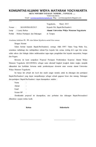 KOMUNITAS ALUMNI WIDYA MATARAM YOGYAKARTA
AKTA NOTARIS YAYASAN NOMOR ... TANGGAL ....
YOGYAKARTA
Email : yawimayogyakarta@gmail.com Blog : : yawimayogyakarta.blogspot.com
`````
Yogyakarta, Maret 2015
Nomor : /KOAWIMA/III/2015 Kepada Yth. Bapak/Ibu/Saudari/i
Lamp : 1 (satu) Berkas Alumni Universitas Widya Mataram Yogyakarta
Perihal : Mohon Partisipasi dan Dukungan di Tempat.
Assalamu’alaikum Wr. Wb. dan Salam Sejahtera untuk kita semua.
Dengan Hormat
Salam hormat kepada Bapak/Ibu/Saudara/i, semoga Allah SWT Tuhan Yang Maha Esa,
senantiasa melindungi dan melimpahkan rahmat-Nya kepada kita semua, teriring do’a agar kita semua
selalu sukses dan bahagia dalam melaksanakan tugas-tugas pengabdian kita kepada masyarakat, bangsa
dan Negara.
Bersama ini kami sampaikan Proposal Persiapan Pembentukan Koperasi Alumni Widya
Mataram Yogyakarta (KOAWIMA) sebagai suatu alternatif langkah kongkrit dalam rangka menjalin
sillaturahmi dan berikhtiar bersama untuk pemberdayaan ekonomi antar sesama alumni Universitas
Widya Mataram Yogyakarta.
Ini hanya lah sebuah ide kecil dan masih sangat mentah, untuk itu dukungan dan partisipasi
Bapak/Ibu/Saudara/i yang dapat menjadikannya sebagai sebuah gagasan besar dan matang. Dukungan
dan partisipasi Bapak/Ibu/Saudara/i dapat disampaikan melalui :
Nama :
Alamat :
Email :
Nomor HP :
Demikianlah proposal ini disampaikan, atas perhatian dan dukungan Bapak/Ibu/saudara/i
dihaturkan ucapan terima kasih.
Ketua Sekretaris
__________________ __________________
 