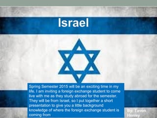 Spring Semester 2015 will be an exciting time in my 
life. I am inviting a foreign exchange student to come 
live with me as they study abroad for the semester. 
They will be from Israel, so I put together a short 
presentation to give you a little background 
knowledge of where the foreign exchange student is 
coming from. 
By: Tavon 
Henley 
 