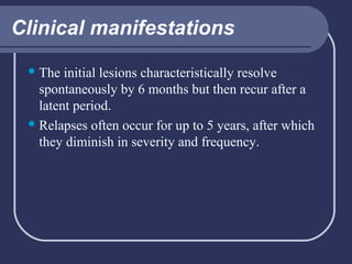 Clinical manifestations
 The

initial lesions characteristically resolve
spontaneously by 6 months but then recur after a
latent period.
 Relapses often occur for up to 5 years, after which
they diminish in severity and frequency.

 
