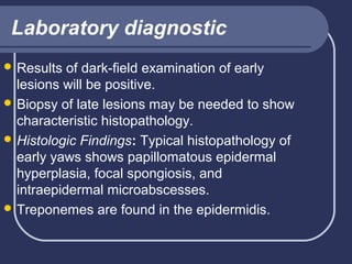 Laboratory diagnostic
 Results

of dark-field examination of early
lesions will be positive.
 Biopsy of late lesions may be needed to show
characteristic histopathology.
 Histologic Findings: Typical histopathology of
early yaws shows papillomatous epidermal
hyperplasia, focal spongiosis, and
intraepidermal microabscesses.
 Treponemes are found in the epidermidis.

 