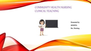 COMMUNITY HEALTH NURSING
CLINICAL TEACHING
Presented by
SHWETA
Bsc. Nursing
 