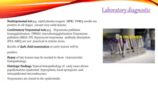 Laboratory diagnostic
Nontreponemal test (eg, rapid plasma reagent [RPR], VDRL) results are
positive in all stages, except very early lesions.
Confirmatory Treponemal tests (eg, Treponema pallidum
hemagglutination [TPHA], microhemagglutination Treponema
pallidum [MHA-TP], fluorescent treponema antibody absorption
[FTA-ABS]) are not practical in remote areas.
Results of dark-field examination of early lesions will be
positive.
Biopsy of late lesions may be needed to show characteristic
histopathology.
Histologic Findings: Typical histopathology of early yaws shows
papillomatous epidermal hyperplasia, focal spongiosis, and
intraepidermal microabscesses.
Treponemes are found in the epidermidis.
 