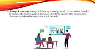 2) Surveys & resurveys: Surveys & follow up resurveys should be carried out in order
to find out, the missing cases & new cases in order to interrupt the transmission.
The resurveys should be done after 6 to 12 months.
 