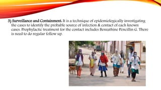 3) Surveillance and Containment: It is a technique of epidemiologically investigating
the cases to identify the probable source of infection & contact of each known
cases. Prophylactic treatment for the contact includes Benzathine Pencillin G. There
is need to do regular follow up.
 