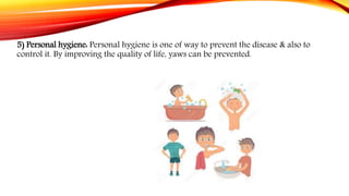 5) Personal hygiene: Personal hygiene is one of way to prevent the disease & also to
control it. By improving the quality of life, yaws can be prevented.
 