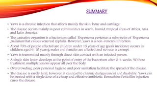 SUMMARY
• Yaws is a chronic infection that affects mainly the skin, bone and cartilage.
• The disease occurs mainly in poor communities in warm, humid, tropical areas of Africa, Asia
and Latin America.
• The causative organism is a bacterium called Treponema pertenue, a subspecies of Treponema
pallidum that causes venereal syphilis. However, yaws is a non-venereal infection.
• About 75% of people affected are children under 15 years of age (peak incidence occurs in
children aged 6-10 years); males and females are affected and no race is exempt.
• Yaws is transmitted mainly through direct skin contact with an infected person.
• A single skin lesion develops at the point of entry of the bacterium after 2–4 weeks. Without
treatment, multiple lesions appear all over the body.
• Overcrowding, poor personal hygiene and poor sanitation facilitate the spread of the disease.
• The disease is rarely fatal; however, it can lead to chronic disfigurement and disability. Yaws can
be treated with a single dose of a cheap and effective antibiotic: Benzathine Penicillin injection
cures the disease.
 