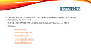 REFERENCE
• Kumari’s Neelam ‘A Textbook of COMMUNITY HEALTH NURSING –I’, PV Books
publication, p.g. no. 546-8.
• Park’s K ‘PREVENTIVE AND SOCIAL MEDICINE’, 23rd Edition, p.g 341-3
• Websites-
-www.who.int
-www.medscape.com
-medlineplus.gov
-www.ncbi.nlm.nih.gov
-www.slideshare.net
 