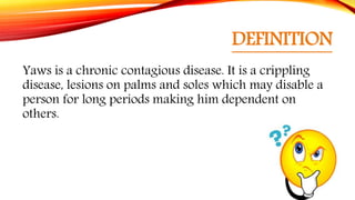 DEFINITION
Yaws is a chronic contagious disease. It is a crippling
disease, lesions on palms and soles which may disable a
person for long periods making him dependent on
others.
 