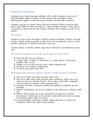 DIAGNOSTIC EVALUATION:
Serological tests to detect treponemal antibodies will be useful in diagnosis of yaws only if
sexual transmitted syphilis is excluded. In field situation, these tests support a clinico-
epidemiological diagnosis of yaws but are not as specific as the dark-field examination.
Commonly used tests are Venereal Disease Research Laboratory (VDRL) test and the rapid
plasma reagin (RPR) test which are inexpensive, rapid and simple to perform. It takes time for
sero-positivity to appear after the onset of disease and hence, initial (mother) case may be sero-
negative.
TREATMENT :
Treatment is same for cases and contacts. Penicillin (Injection Benzathine Pencillin) is the drug
of choice. Though reaction to penicillin in tribal areas is rare but intradermal skin test to detect
penicillin hypersensitivity should be performed in every case.
In patients allergic to penicillin, alternate drugs such as Tetracycline and Erythromycin may be
used.
The potential for eradication of yaws exists with the following factors in favour:
 Man is the only reservoir of infection;
 a “magic bullet” is available for intervention i.e., a single injection of long-acting
penicillin, which is easily
 available at low cost, has no toxicity and is a stable preparation and;
 the infection was localized to small pockets.
 No case has been reported after 2003.
The following factors need active pursuance and action to achieve the target of eradication:
 There are 5-10 times more latent cases than clinical cases;
 there are no visible lesions during the latent stage, but infectious relapses may occur
which can cause new outbreaks; therefore, after an initial control effort, communities
must be frequently re-surveyed to detect remaining cases;
 serological surveillance is needed to establish that transmission of infection has been
interrupted.
 Endemic treponematoses can serve as an indicator for the effectiveness of primary health
care.
 Effective Primary health care services should lead to the eradication of endemic
treponematoses. Where these are still prevalent, control efforts can be used as a catalyst
for developing primary health care services.
 Cure and eradication could induce a feeling of great achievement in workers and
considerably enhance their respect in the community.
 