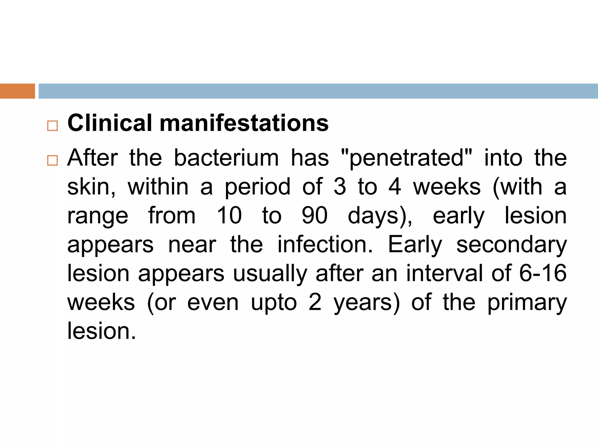  Clinical manifestations
 After the bacterium has "penetrated" into the
skin, within a period of 3 to 4 weeks (with a
range from 10 to 90 days), early lesion
appears near the infection. Early secondary
lesion appears usually after an interval of 6-16
weeks (or even upto 2 years) of the primary
lesion.
 