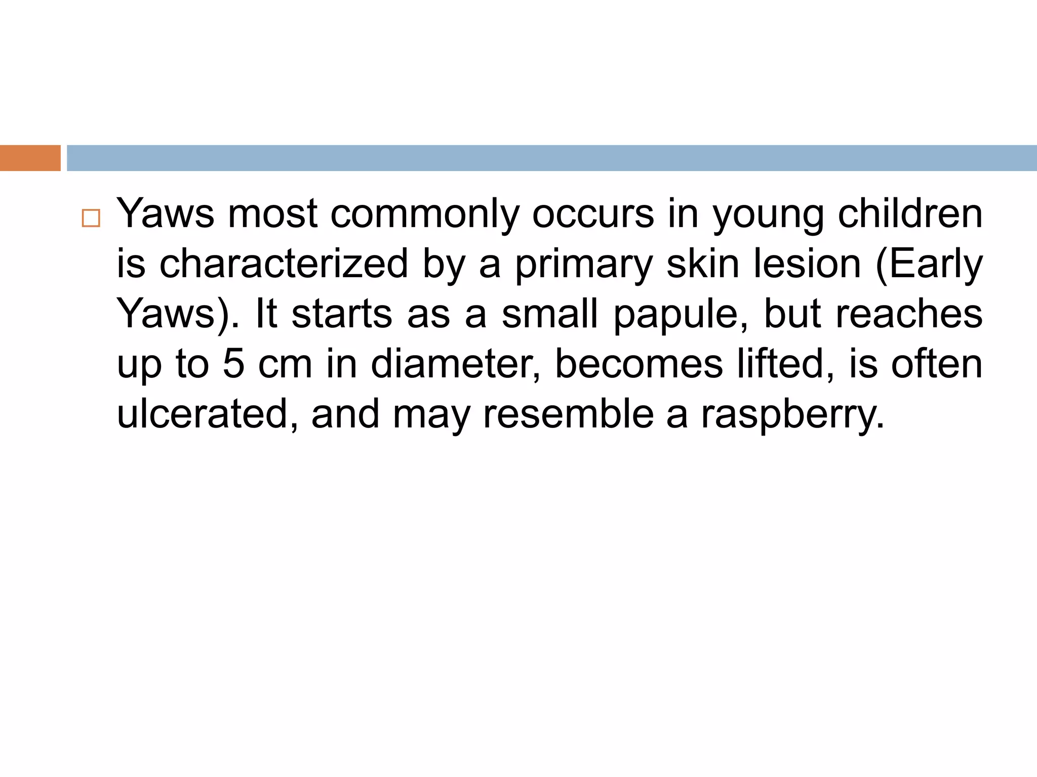  Yaws most commonly occurs in young children
is characterized by a primary skin lesion (Early
Yaws). It starts as a small papule, but reaches
up to 5 cm in diameter, becomes lifted, is often
ulcerated, and may resemble a raspberry.
 