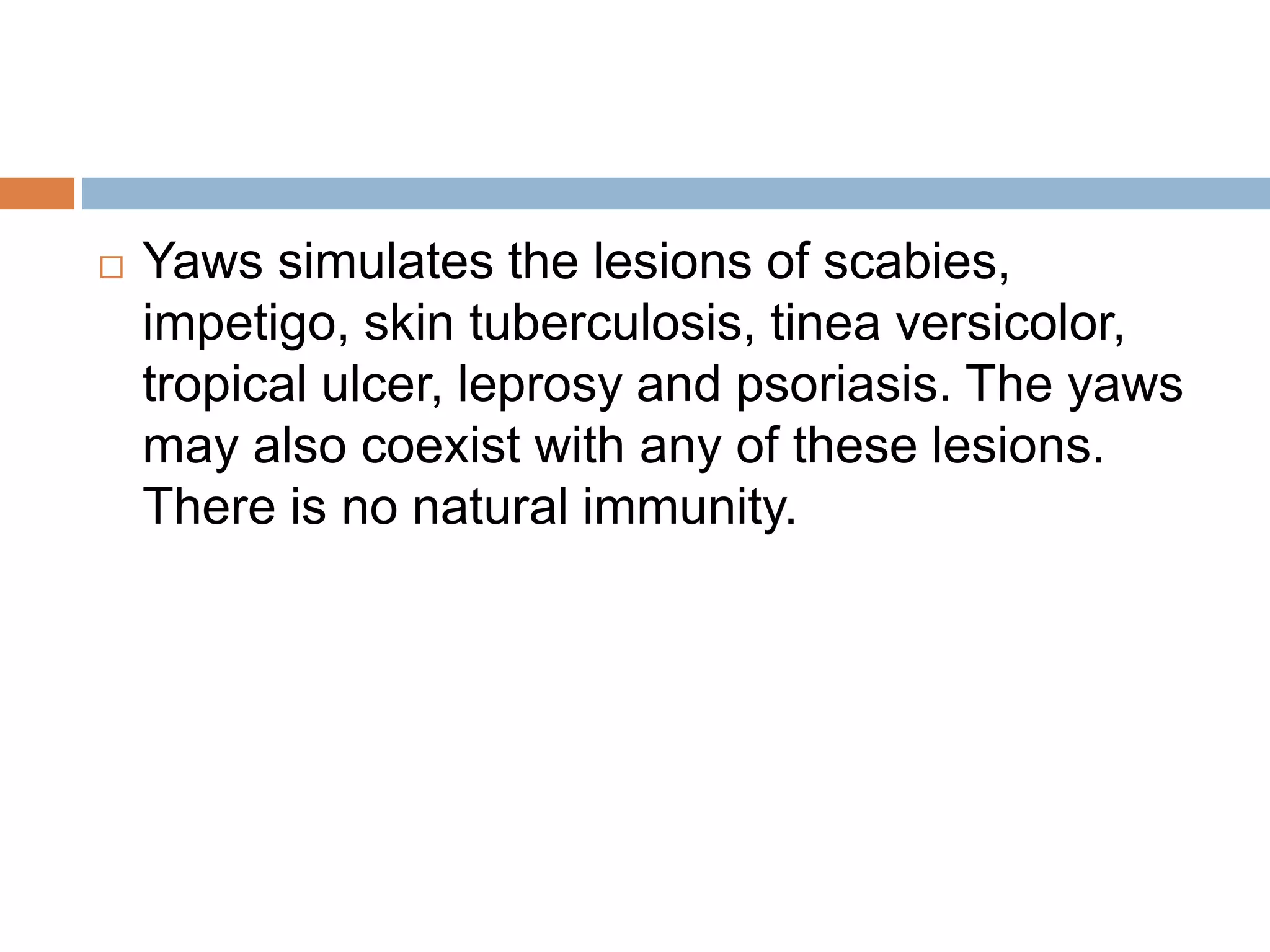  Yaws simulates the lesions of scabies,
impetigo, skin tuberculosis, tinea versicolor,
tropical ulcer, leprosy and psoriasis. The yaws
may also coexist with any of these lesions.
There is no natural immunity.
 