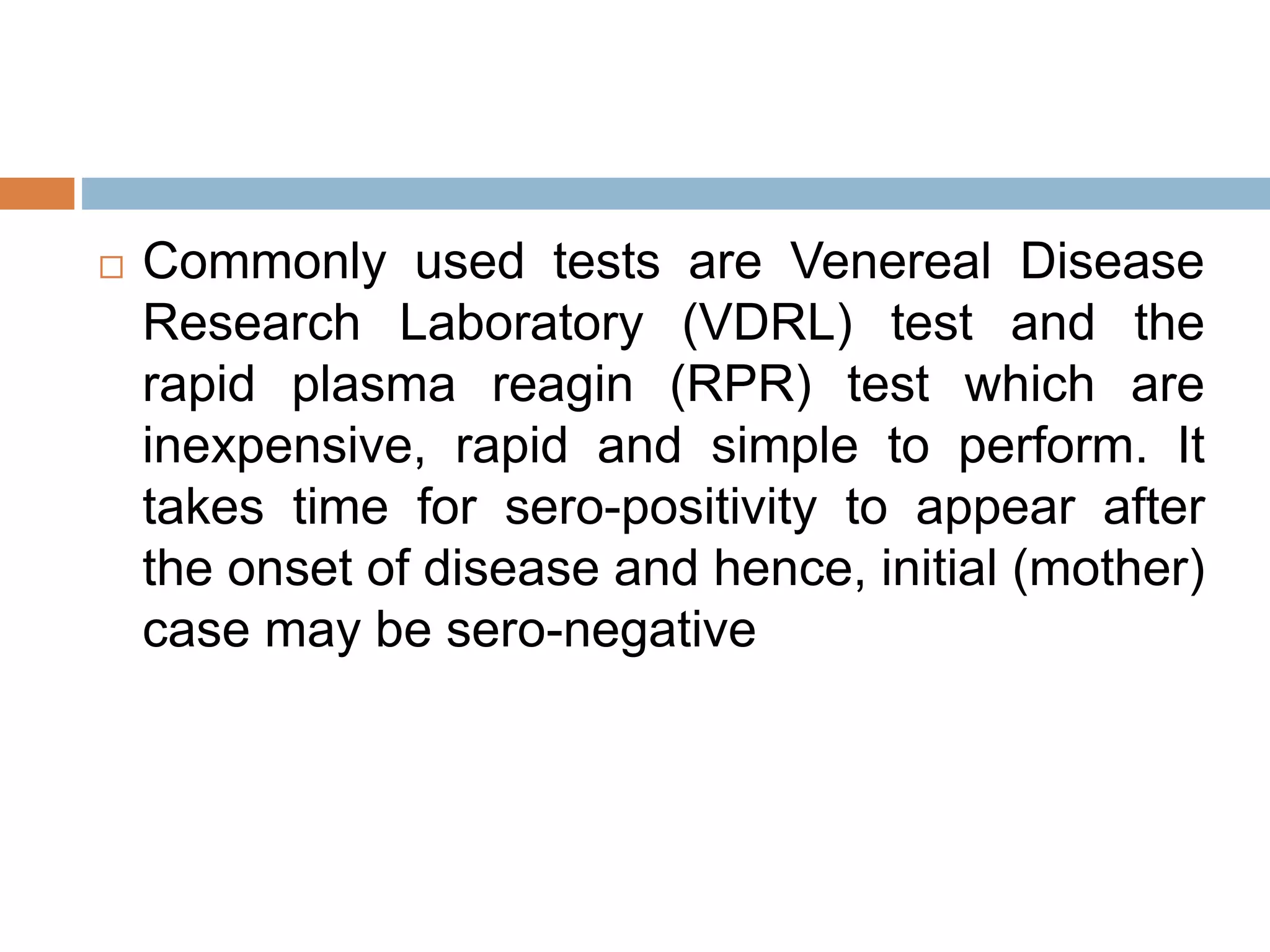  Commonly used tests are Venereal Disease
Research Laboratory (VDRL) test and the
rapid plasma reagin (RPR) test which are
inexpensive, rapid and simple to perform. It
takes time for sero-positivity to appear after
the onset of disease and hence, initial (mother)
case may be sero-negative
 