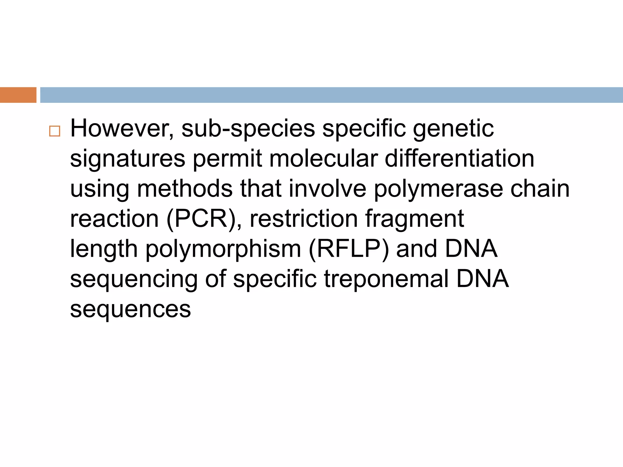  However, sub-species specific genetic
signatures permit molecular differentiation
using methods that involve polymerase chain
reaction (PCR), restriction fragment
length polymorphism (RFLP) and DNA
sequencing of specific treponemal DNA
sequences
 