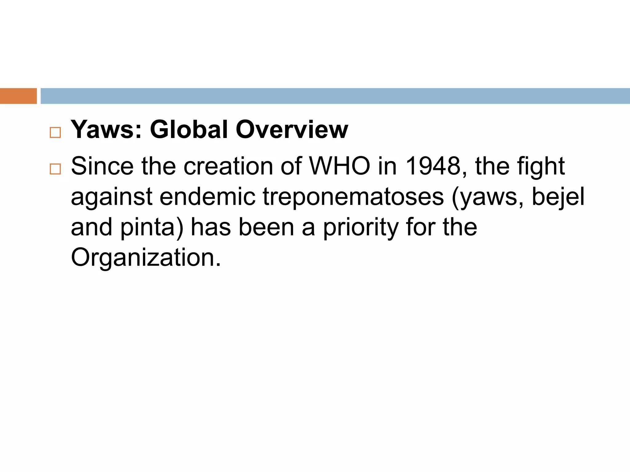  Yaws: Global Overview
 Since the creation of WHO in 1948, the fight
against endemic treponematoses (yaws, bejel
and pinta) has been a priority for the
Organization.
 