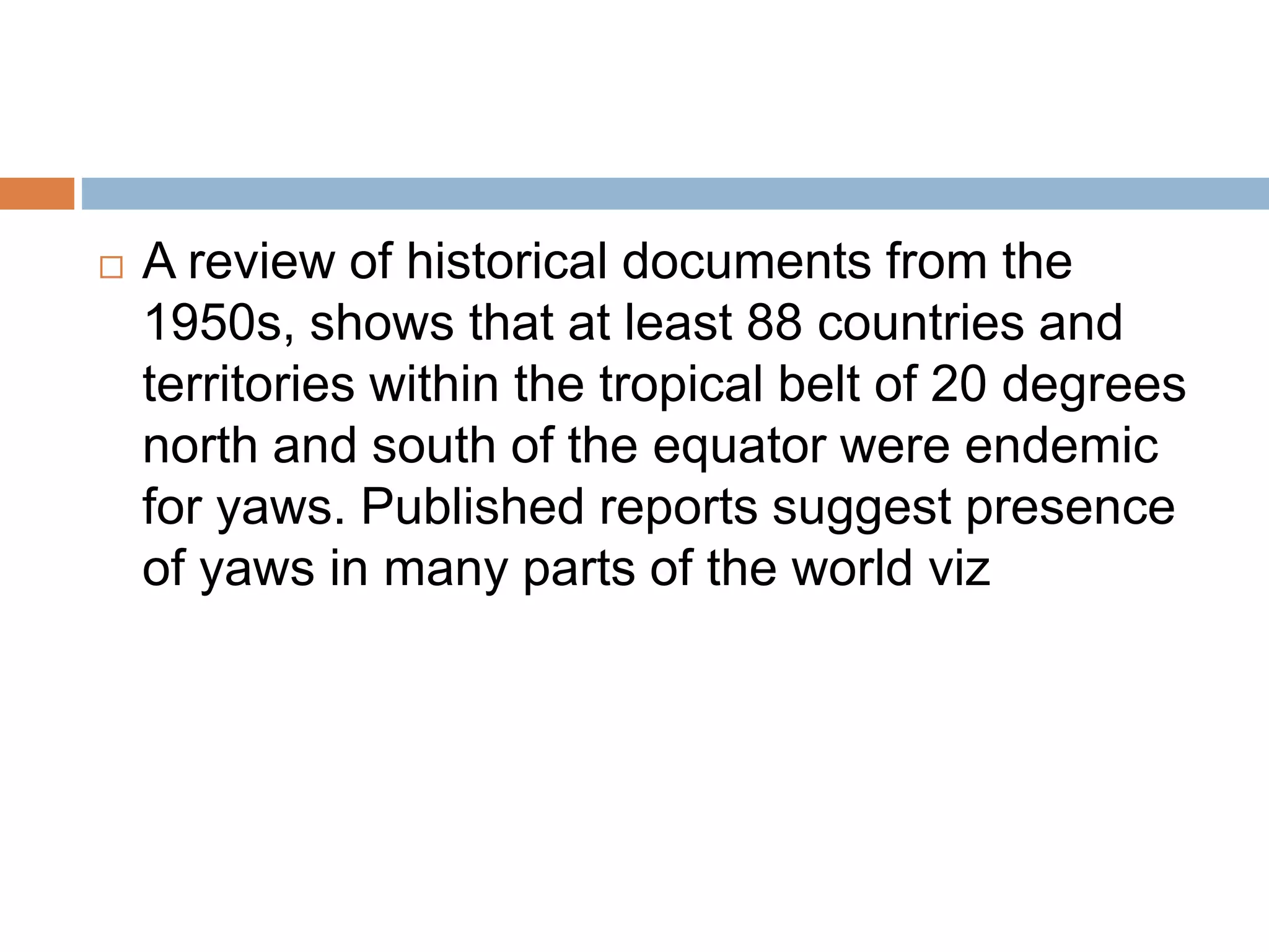  A review of historical documents from the
1950s, shows that at least 88 countries and
territories within the tropical belt of 20 degrees
north and south of the equator were endemic
for yaws. Published reports suggest presence
of yaws in many parts of the world viz
 