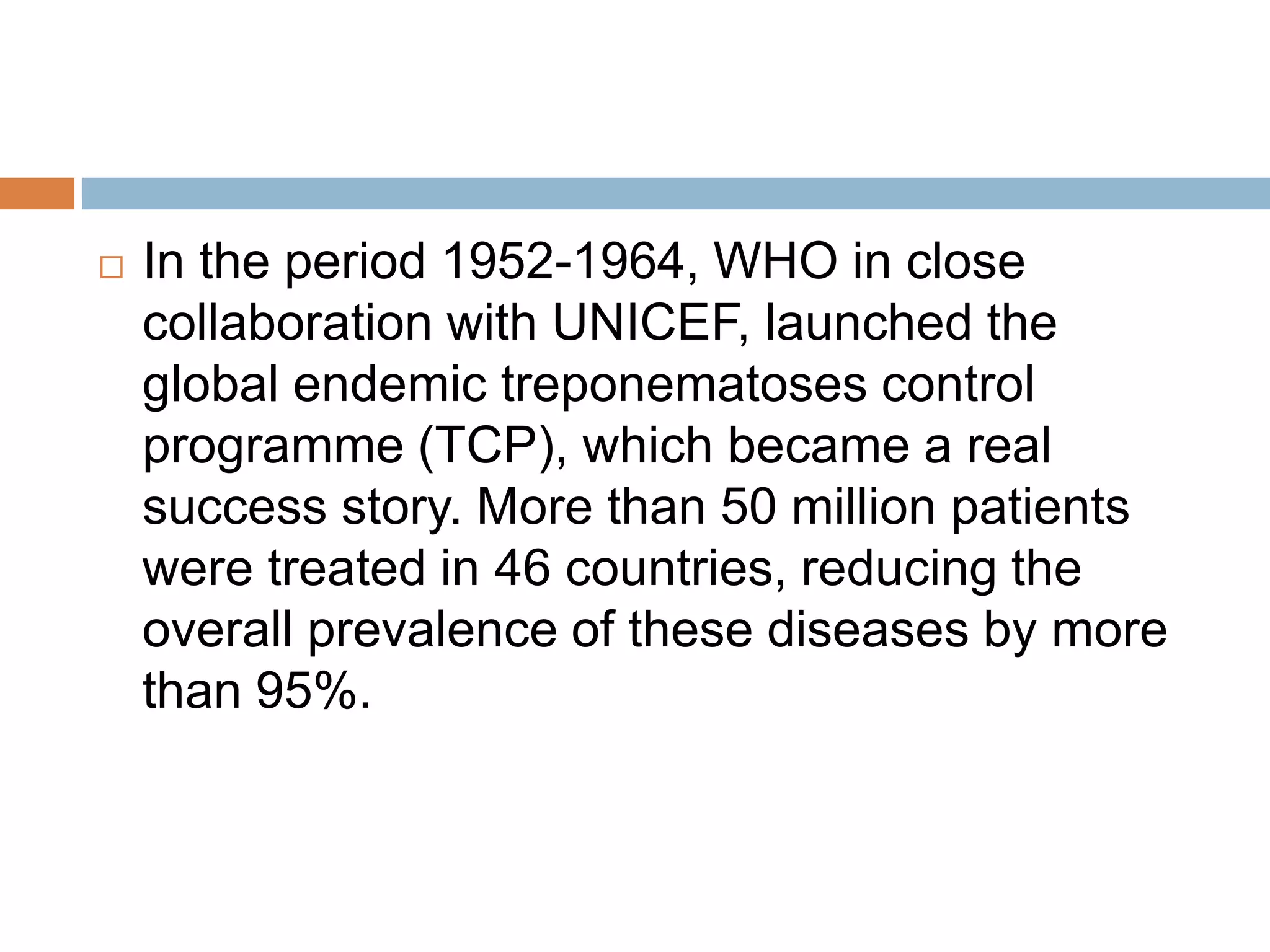  In the period 1952-1964, WHO in close
collaboration with UNICEF, launched the
global endemic treponematoses control
programme (TCP), which became a real
success story. More than 50 million patients
were treated in 46 countries, reducing the
overall prevalence of these diseases by more
than 95%.
 