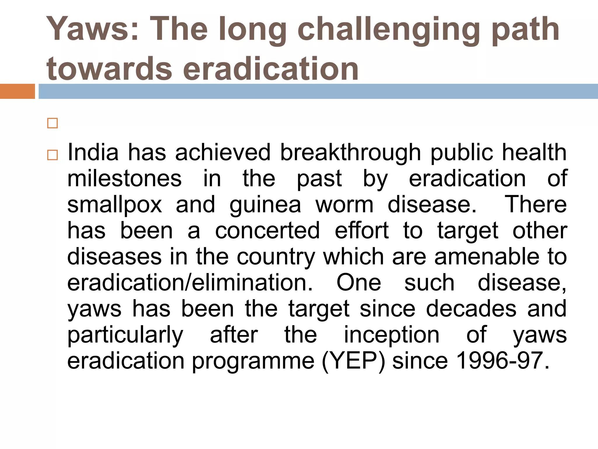 Yaws: The long challenging path
towards eradication

 India has achieved breakthrough public health
milestones in the past by eradication of
smallpox and guinea worm disease. There
has been a concerted effort to target other
diseases in the country which are amenable to
eradication/elimination. One such disease,
yaws has been the target since decades and
particularly after the inception of yaws
eradication programme (YEP) since 1996-97.
 
