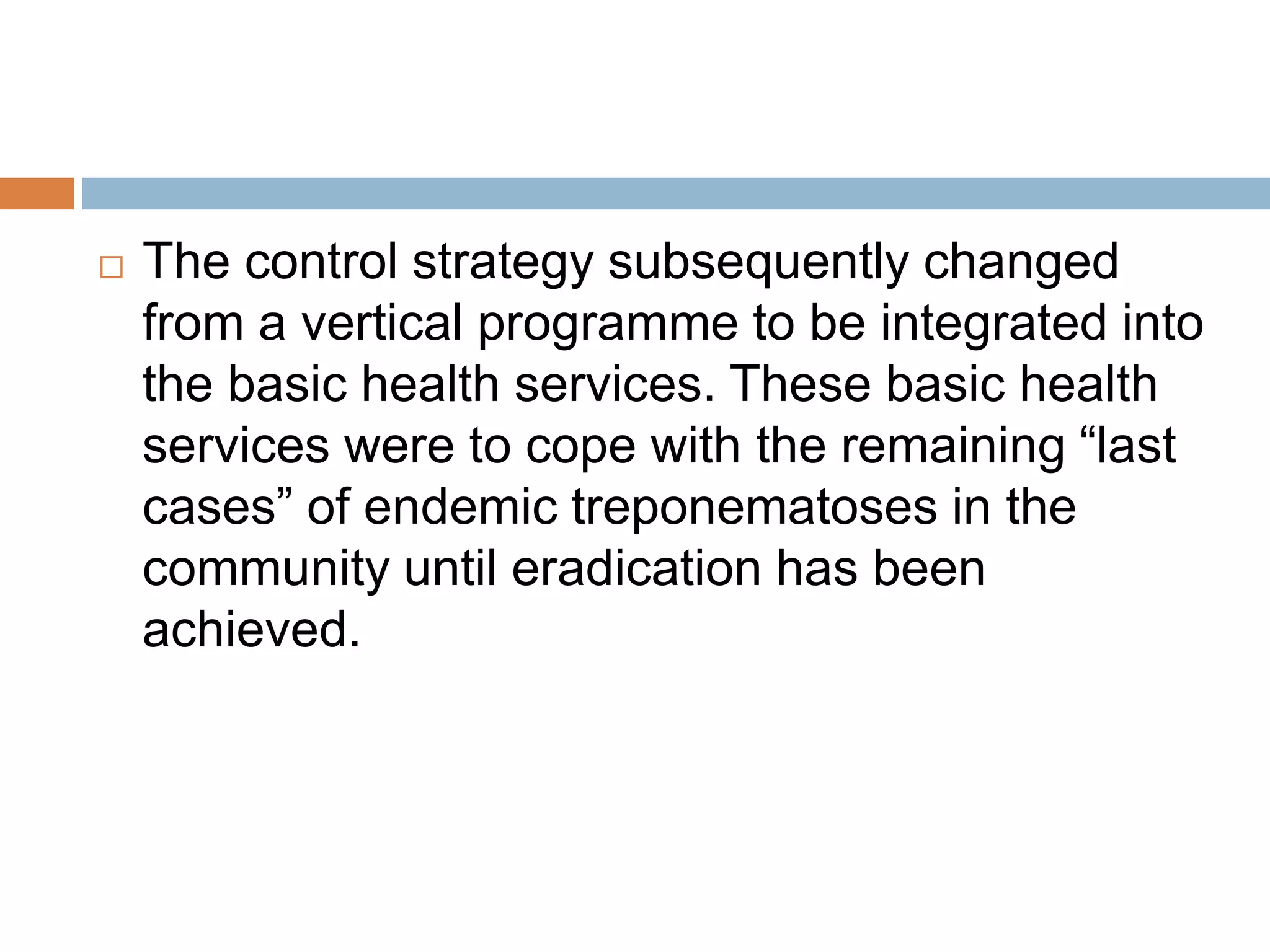  The control strategy subsequently changed
from a vertical programme to be integrated into
the basic health services. These basic health
services were to cope with the remaining “last
cases” of endemic treponematoses in the
community until eradication has been
achieved.
 