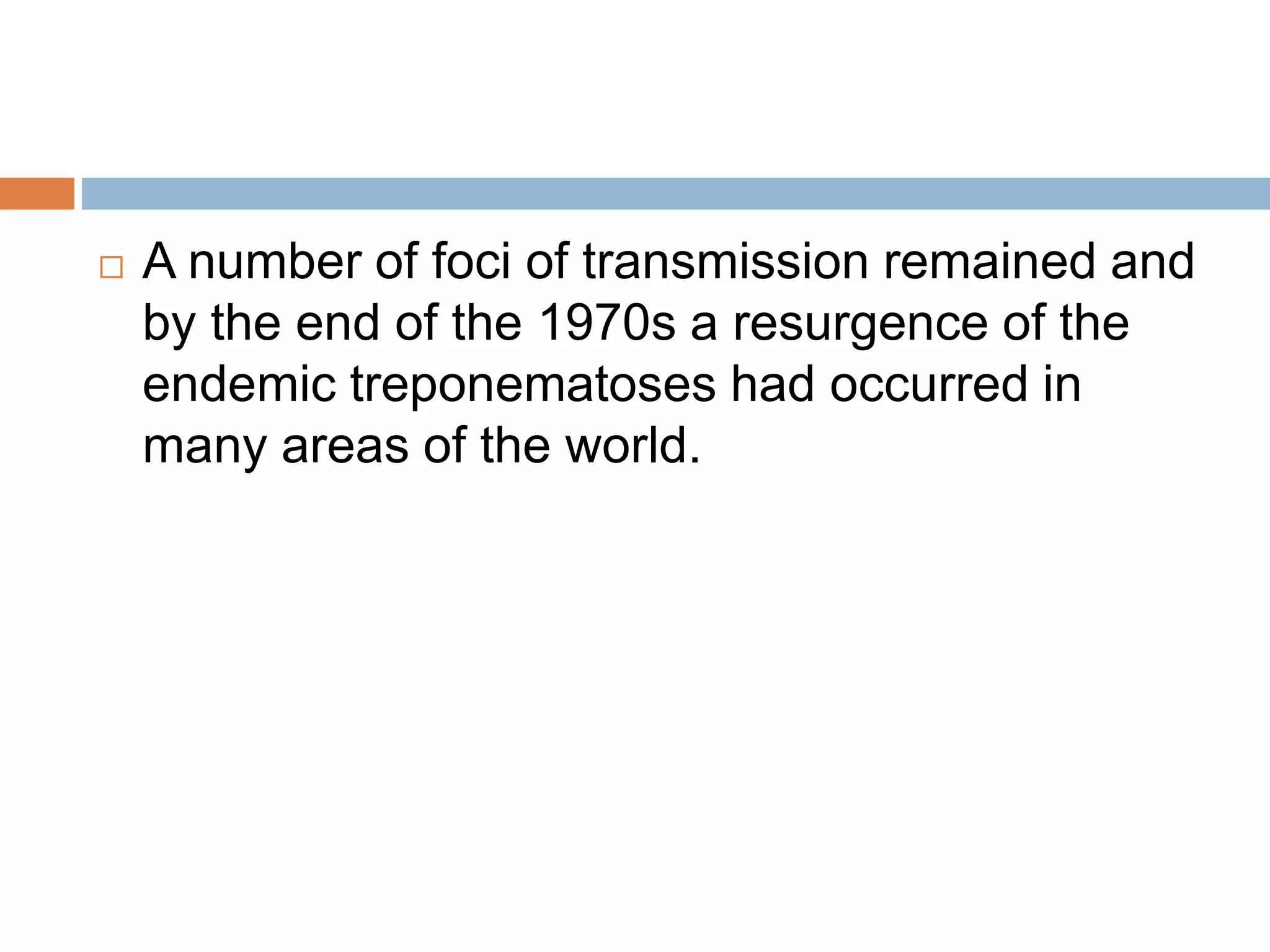  A number of foci of transmission remained and
by the end of the 1970s a resurgence of the
endemic treponematoses had occurred in
many areas of the world.
 