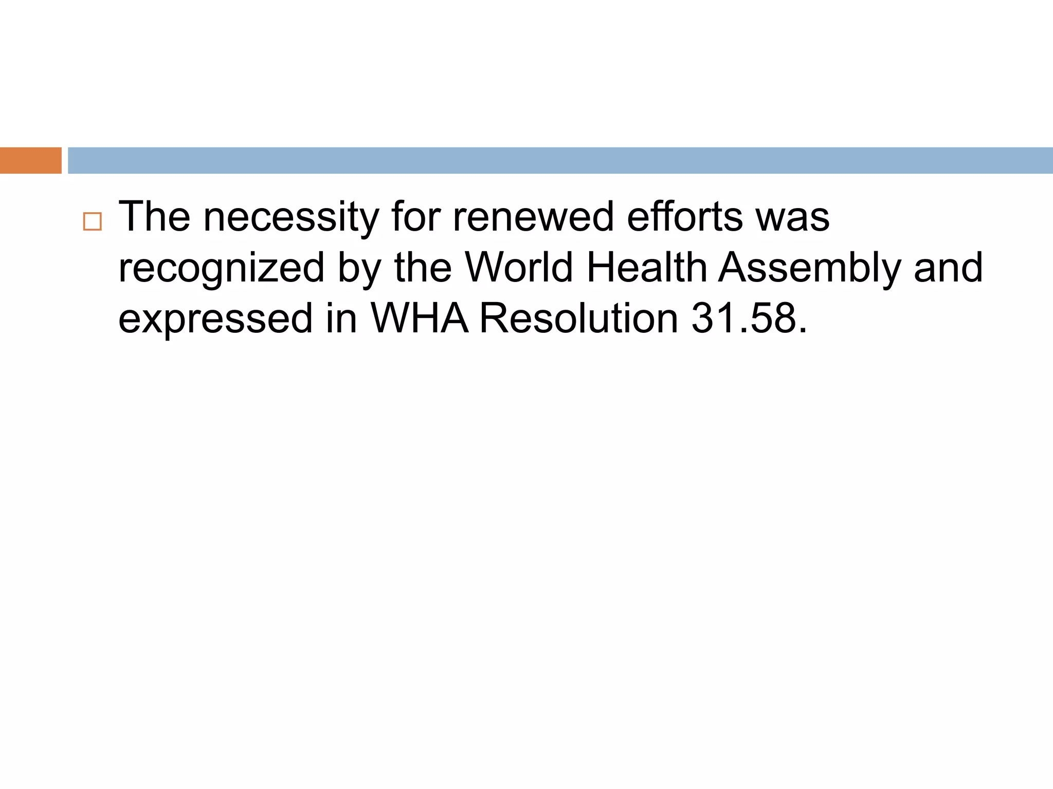  The necessity for renewed efforts was
recognized by the World Health Assembly and
expressed in WHA Resolution 31.58.
 