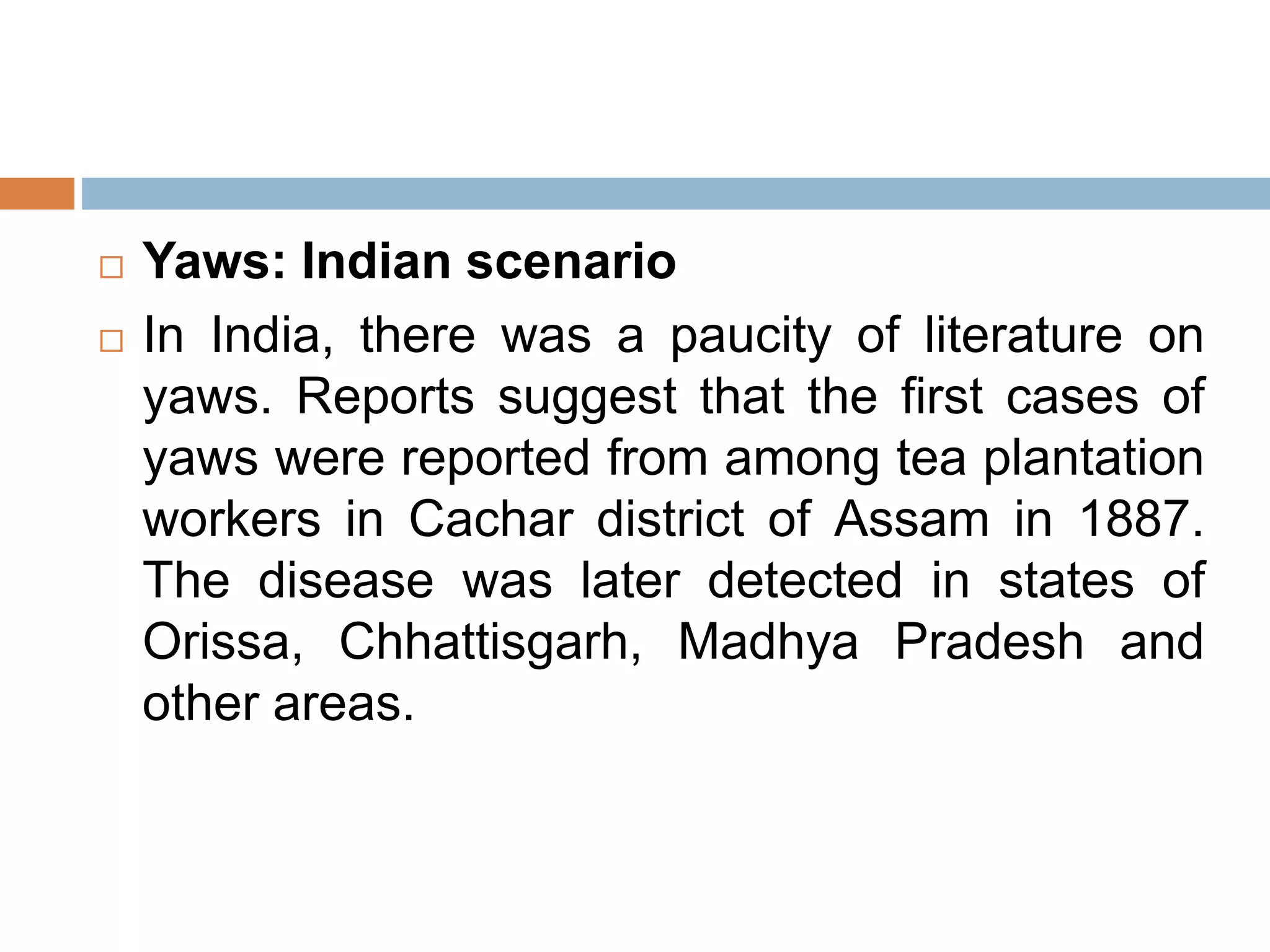  Yaws: Indian scenario
 In India, there was a paucity of literature on
yaws. Reports suggest that the first cases of
yaws were reported from among tea plantation
workers in Cachar district of Assam in 1887.
The disease was later detected in states of
Orissa, Chhattisgarh, Madhya Pradesh and
other areas.
 