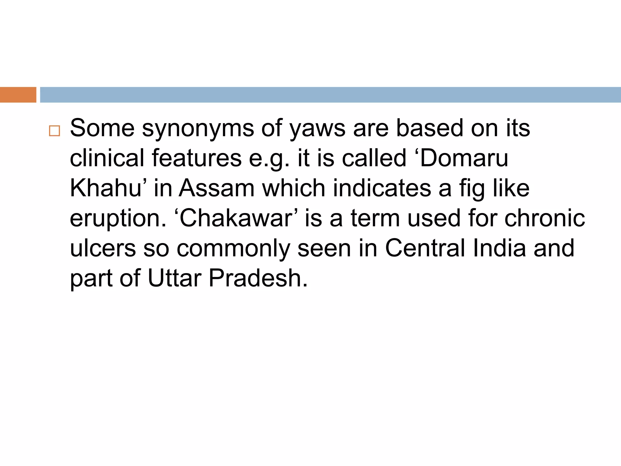  Some synonyms of yaws are based on its
clinical features e.g. it is called ‘Domaru
Khahu’ in Assam which indicates a fig like
eruption. ‘Chakawar’ is a term used for chronic
ulcers so commonly seen in Central India and
part of Uttar Pradesh.
 