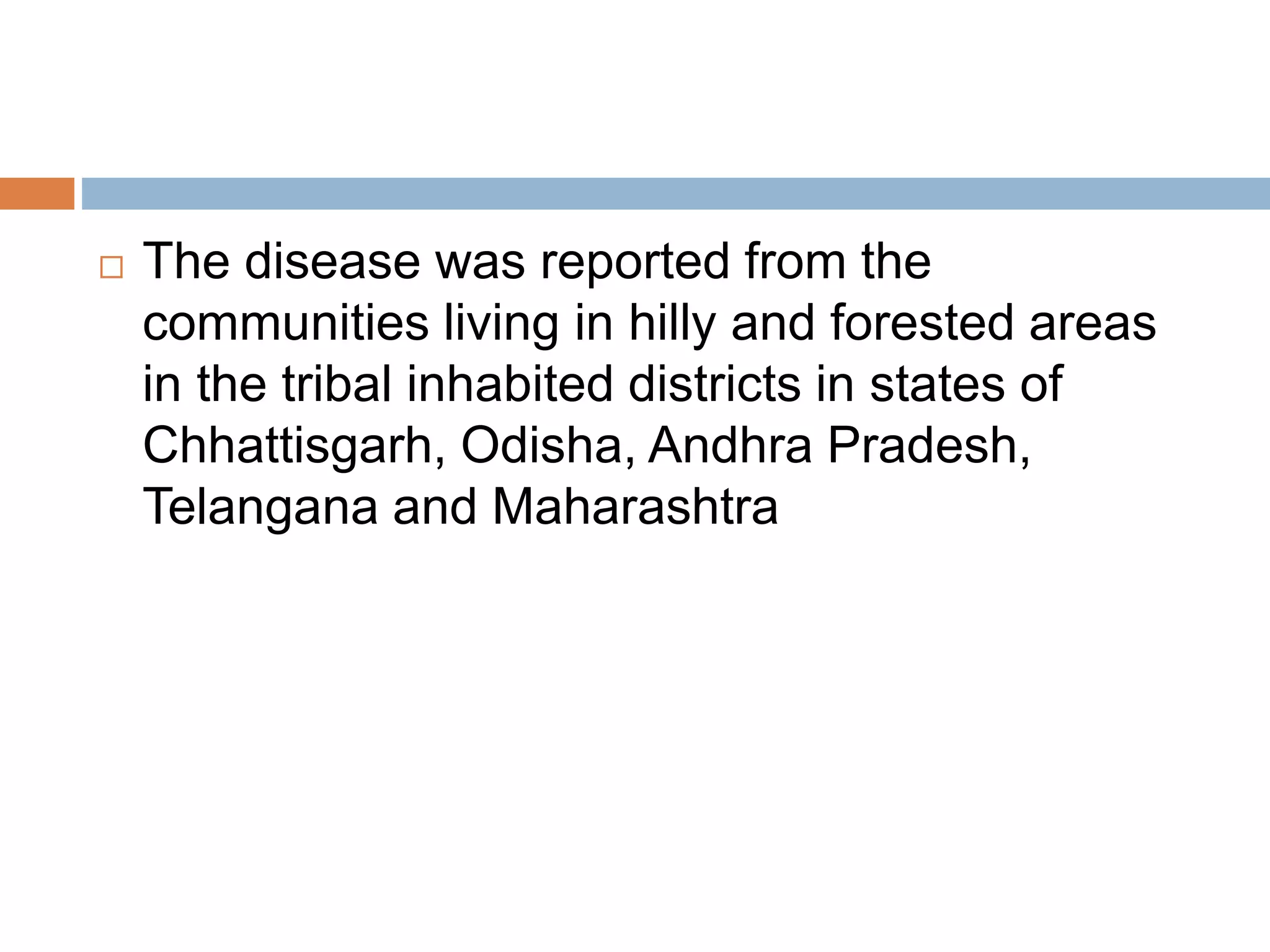  The disease was reported from the
communities living in hilly and forested areas
in the tribal inhabited districts in states of
Chhattisgarh, Odisha, Andhra Pradesh,
Telangana and Maharashtra
 