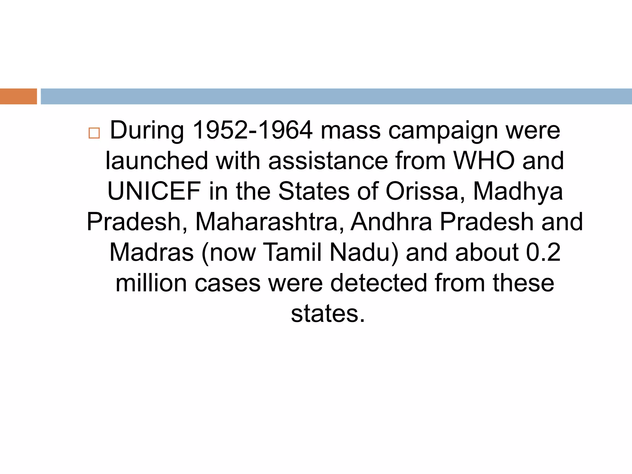  During 1952-1964 mass campaign were
launched with assistance from WHO and
UNICEF in the States of Orissa, Madhya
Pradesh, Maharashtra, Andhra Pradesh and
Madras (now Tamil Nadu) and about 0.2
million cases were detected from these
states.
 